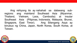 Ang rehiyong ito ay nahahati sa dalawang sub-
regions: ang mainland Southeast Asia (Myanmar,
Thailand, Vietnam, Laos, Cambodia) at insular
Southeast Asia (Pilipinas, Indonesia, Malaysia, Brunei,
Singapore, East Timor). Ang Silangang Asya ay
binubuo ng China, Japan, North Korea, South Korea, at
Taiwan.
 