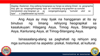 Dagdag Kaalaman: Ang salitang heograpiya ay hango sa wikang Greek na geographia.
Ang geo ay nangangahulugang lupa sa- mantalang ang graphien ay sumulat.
Samakatwid, ang heograpi- ya ay nangangahulugang “sumulat ukol sa
lupa” o “paglalarawan ng mundo”
Ang Asya ay may tiyak na hangganan at ito ay
binubuo ng limang rehiyong heograpikal sa
kasalukuyan: Hilagang Asya, Timog Asya, Silangang
Asya, Kanlurang Asya, at Timog-Silangang Asya.
Isinasaalang-alang sa paghahati ng rehiyon ang
mga sumusunod na aspekto: pisikal, historikal, at kultural.
 