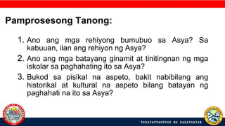 1. Ano ang mga rehiyong bumubuo sa Asya? Sa
kabuuan, ilan ang rehiyon ng Asya?
2. Ano ang mga batayang ginamit at tinitingnan ng mga
iskolar sa paghahating ito sa Asya?
3. Bukod sa pisikal na aspeto, bakit nabibilang ang
historikal at kultural na aspeto bilang batayan ng
paghahati na ito sa Asya?
Pamprosesong Tanong:
 