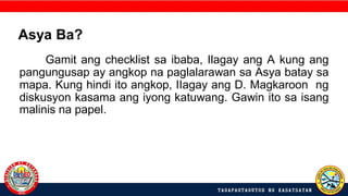 Gamit ang checklist sa ibaba, Ilagay ang A kung ang
pangungusap ay angkop na paglalarawan sa Asya batay sa
mapa. Kung hindi ito angkop, IIagay ang D. Magkaroon ng
diskusyon kasama ang iyong katuwang. Gawin ito sa isang
malinis na papel.
Asya Ba?
 