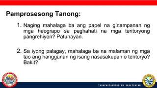 1. Naging mahalaga ba ang papel na ginampanan ng
mga heograpo sa paghahati na mga teritoryong
pangrehiyon? Patunayan.
2. Sa iyong palagay, mahalaga ba na malaman ng mga
tao ang hangganan ng isang nasasakupan o teritoryo?
Bakit?
Pamprosesong Tanong:
 
