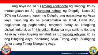 Ang Asya isa sa 1.) limang kontinente ng Daigdig. Ito ay
matatagpuan sa 2.) silangang bahagi ng Daigdig. Nasa 3.)
20% ng kabuuang lupain ng Daigdig ang nasasakop ng Asya
kaya itinuturing ito na pinakamalaki sa lahat. Dahil dito,
nagkaroon ng paghahating rehiyonal batay sa katagiang
pisikal, kultural, at 4.) historikal. Batay sa mga salik na ito, ang
Asya ay kasalukuyang nahahati sa 5.) walong rehiyon; ito ay
ang Hilagang Asya, Kanlurang Asya, Timog, Asya, Silangang
Asya at ang Timog Silangang Asya.
 