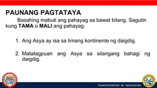 PAUNANG PAGTATAYA
Basahing mabuti ang pahayag sa bawat bilang. Sagutin
kung TAMA o MALI ang pahayag.
1. Ang Asya ay isa sa limang kontinente ng daigdig.
2. Matatagpuan ang Asya sa silangang bahagi ng
daigdig.
 