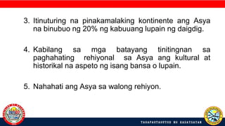 3. Itinuturing na pinakamalaking kontinente ang Asya
na binubuo ng 20% ng kabuuang lupain ng daigdig.
4. Kabilang sa mga batayang tinitingnan sa
paghahating rehiyonal sa Asya ang kultural at
historikal na aspeto ng isang bansa o lupain.
5. Nahahati ang Asya sa walong rehiyon.
 
