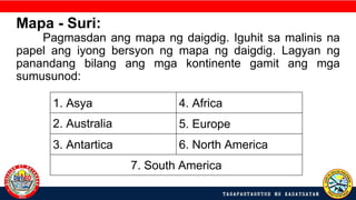 1. Asya 4. Africa
2. Australia 5. Europe
3. Antartica 6. North America
7. South America
Mapa - Suri:
Pagmasdan ang mapa ng daigdig. Iguhit sa malinis na
papel ang iyong bersyon ng mapa ng daigdig. Lagyan ng
panandang bilang ang mga kontinente gamit ang mga
sumusunod:
 