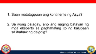 1. Saan matatagpuan ang kontinente ng Asya?
2. Sa iyong palagay, ano ang naging batayan ng
mga eksperto sa paghahating ito ng kalupaan
sa ibabaw ng daigdig?
 