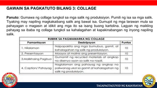 TAGAPAGTAGUYOD NG KASAYSAYAN
GAWAIN SA PAGKATUTO BILANG 3: COLLAGE
Panuto: Gumawa ng collage tungkol sa mga salik ng produksiyon. Pumili ng isa sa mga salik.
Tiyaking may napiling magkakaibang salik ang bawat isa. Gumupit ng mga larawan mula sa
pahayagan o magasin at idikit ang mga ito sa isang buong kartolina. Lagyan ng maikling
pahayag sa ibaba ng collage tungkol sa kahalagahan at kapakinabangan ng inyong napiling
salik.
 