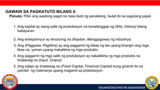 TAGAPAGTAGUYOD NG KASAYSAYAN
GAWAIN SA PAGKATUTO BILANG 4:
Panuto: Piliin ang wastong sagot na nasa loob ng panaklong. Isulat ito sa sagutang papel.
1. Ang kapital ay isang salik ng produksiyon na tumatanggap ng (Kita, Interes) bilang
kabayaran.
2. Ang entreprenyur ay itinuturing na (Kapitan, Manggagawa) ng industriya.
3. Ang (Paggawa, Paglikha) ay ang paggamit ng lakas ng tao upang linangin ang mga
likas na yaman upang makalikha ng mga produkto.
4. Ang paggamit ng mga salik ng produksiyon ay nakalilikha ng mga produkto na
tinatawag na (Input, Output).
5. Ang salapi ay tinatawag na (Fixed Capital, Financial Capital) kung ginamit ito na
pambili ng makinarya upang magamit sa produksiyon.
 