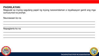 TAGAPAGTAGUYOD NG KASAYSAYAN
PAGNILAYAN:
Magsulat sa inyong sagutang papel ng inyong nararamdaman o reyalisasyon gamit ang mga
sumusunod na prompt.
Naunawaan ko na
___________________________________________________________________________
___________________________________________________________________________
___________________________________________________________________________
Napagtanto ko na
___________________________________________________________________________
___________________________________________________________________________
___________________________________________________________________________
 