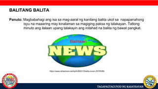 TAGAPAGTAGUYOD NG KASAYSAYAN
BALITANG BALITA
Panuto: Magbabahagi ang isa sa mag-aaral ng kanilang balita ukol sa napapanahong
isyu na maaaring may kinalaman sa magiging paksa ng talakayan. Tatlong
minuto ang ilalaan upang talakayin ang inilahad na balita ng bawat pangkat.
https://www.slideshare.net/ApHUB2013/balita-zoren-29705380
 