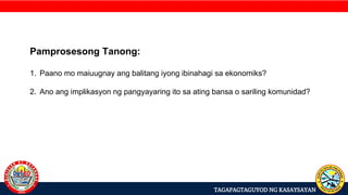 TAGAPAGTAGUYOD NG KASAYSAYAN
Pamprosesong Tanong:
1. Paano mo maiuugnay ang balitang iyong ibinahagi sa ekonomiks?
2. Ano ang implikasyon ng pangyayaring ito sa ating bansa o sariling komunidad?
 