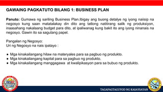 TAGAPAGTAGUYOD NG KASAYSAYAN
GAWAING PAGKATUTO BILANG 1: BUSINESS PLAN
Panuto: Gumawa ng sariling Business Plan.Ibigay ang buong detalye ng iyong naiisip na
negosyo kung saan matatalakay din dito ang tatlong natitirang salik ng produksiyon,
inaasahang nakalaang budget para dito, at ipaliwanag kung bakit ito ang iyong ninanais na
negosyo. Gawin ito sa sagutang papel.
Pangalan ng Negosyo:
Uri ng Negosyo na nais ipatayo :
● Mga kinakailangang hilaw na materyales para sa pagbuo ng produkto.
● Mga kinakailangang kapital para sa pagbuo ng produkto.
● Mga kinakailangang manggagawa at kwalipikasyon para sa bubuo ng produkto.
 
