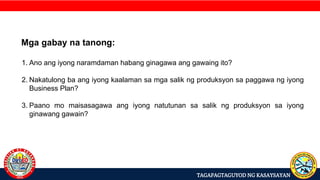 TAGAPAGTAGUYOD NG KASAYSAYAN
Mga gabay na tanong:
1. Ano ang iyong naramdaman habang ginagawa ang gawaing ito?
2. Nakatulong ba ang iyong kaalaman sa mga salik ng produksyon sa paggawa ng iyong
Business Plan?
3. Paano mo maisasagawa ang iyong natutunan sa salik ng produksyon sa iyong
ginawang gawain?
 