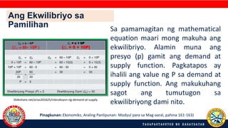 Ang Ekwilibriyo sa
Pamilihan
Slideshare.net/arias201625/interaksyon-ng-demand-at-supply
Sa pamamagitan ng mathematical
equation maari mong makuha ang
ekwilibriyo. Alamin muna ang
presyo (p) gamit ang demand at
supply function. Pagkatapos ay
ihalili ang value ng P sa demand at
supply function. Ang makukuhang
sagot ang tumutugon sa
ekwilibriyong dami nito.
Pinagkunan: Ekonomiks, Araling Panlipunan: Modyul para sa Mag-aaral, pahina 161-163)
 