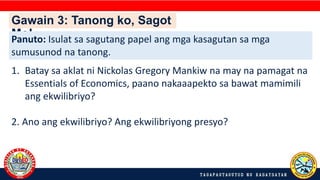 Gawain 3: Tanong ko, Sagot
Mo!
Panuto: Isulat sa sagutang papel ang mga kasagutan sa mga
sumusunod na tanong.
1. Batay sa aklat ni Nickolas Gregory Mankiw na may na pamagat na
Essentials of Economics, paano nakaaapekto sa bawat mamimili
ang ekwilibriyo?
2. Ano ang ekwilibriyo? Ang ekwilibriyong presyo?
 