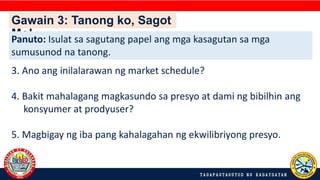 Gawain 3: Tanong ko, Sagot
Mo!
Panuto: Isulat sa sagutang papel ang mga kasagutan sa mga
sumusunod na tanong.
3. Ano ang inilalarawan ng market schedule?
4. Bakit mahalagang magkasundo sa presyo at dami ng bibilhin ang
konsyumer at prodyuser?
5. Magbigay ng iba pang kahalagahan ng ekwilibriyong presyo.
 