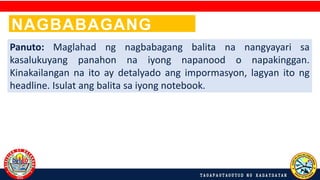 NAGBABAGANG
BALITA!
Panuto: Maglahad ng nagbabagang balita na nangyayari sa
kasalukuyang panahon na iyong napanood o napakinggan.
Kinakailangan na ito ay detalyado ang impormasyon, lagyan ito ng
headline. Isulat ang balita sa iyong notebook.
 