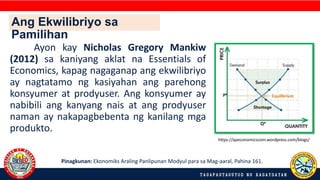 Ayon kay Nicholas Gregory Mankiw
(2012) sa kaniyang aklat na Essentials of
Economics, kapag nagaganap ang ekwilibriyo
ay nagtatamo ng kasiyahan ang parehong
konsyumer at prodyuser. Ang konsyumer ay
nabibili ang kanyang nais at ang prodyuser
naman ay nakapagbebenta ng kanilang mga
produkto.
Pinagkunan: Ekonomiks Araling Panlipunan Modyul para sa Mag-aaral, Pahina 161.
https://apeconomicscom.wordpress.com/blogs/
Ang Ekwilibriyo sa
Pamilihan
 