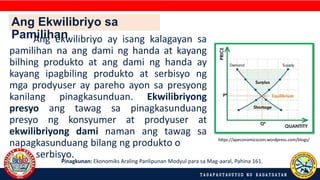 Ang ekwilibriyo ay isang kalagayan sa
pamilihan na ang dami ng handa at kayang
bilhing produkto at ang dami ng handa ay
kayang ipagbiling produkto at serbisyo ng
mga prodyuser ay pareho ayon sa presyong
kanilang pinagkasunduan. Ekwilibriyong
presyo ang tawag sa pinagkasunduang
presyo ng konsyumer at prodyuser at
ekwilibriyong dami naman ang tawag sa
napagkasunduang bilang ng produkto o
serbisyo.
Pinagkunan: Ekonomiks Araling Panlipunan Modyul para sa Mag-aaral, Pahina 161.
https://apeconomicscom.wordpress.com/blogs/
Ang Ekwilibriyo sa
Pamilihan
 