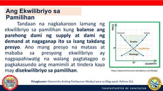 Tandaan na nagkakaroon lamang ng
ekwilibriyo sa pamilihan kung balanse ang
parehong dami ng supply at dami ng
demand at nagaganap ito sa isang takdang
presyo. Ano mang presyo na mataas at
mababa sa presyong ekwilibriyo ay
nagpapahiwatig na walang pagtatagpo o
pagkakasundo ang mamimili at tindera kaya
may disekwilibriyo sa pamilihan.
Pinagkunan: Ekonomiks Araling Panlipunan Modyul para sa Mag-aaral, Pahina 161.
https://apeconomicscom.wordpress.com/blogs/
Ang Ekwilibriyo sa
Pamilihan
 