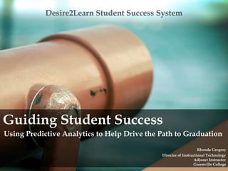 Desire2Learn Student Success System
Guiding Student Success
Using Predictive Analytics to Help Drive the Path to Graduation
Rhonda Gregory
Director of Instructional Technology
Adjunct Instructor
Greenville College
 