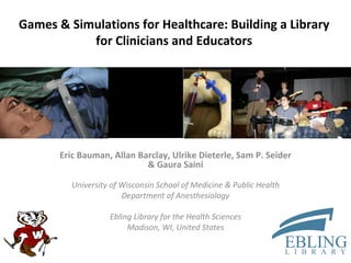 Games & Simulations for Healthcare: Building a Library for Clinicians and Educators Eric Bauman, Allan Barclay, Ulrike Dieterle, Sam P. Seider & Gaura Saini University of Wisconsin School of Medicine & Public Health Department of Anesthesiology Ebling Library for the Health Sciences Madison, WI, United States 