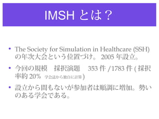 IMSH とは？

• The Society for Simulation in Healthcare (SSH)
  の年次大会という位置づけ。 2005 年設立。
• 今回の規模　採択演題　 353 件 /1783 件 ( 採択
  率約 20% 学会誌から独自に計算 )
• 設立から間もないが参加者は順調に増加。勢い
  のある学会である。
 