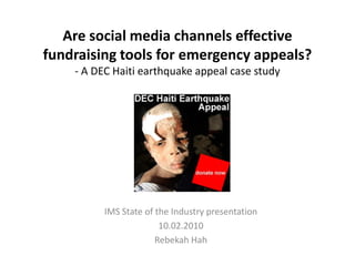 Are social media channels effective
fundraising tools for emergency appeals?
    - A DEC Haiti earthquake appeal case study




          IMS State of the Industry presentation
                        10.02.2010
                       Rebekah Hah
 
