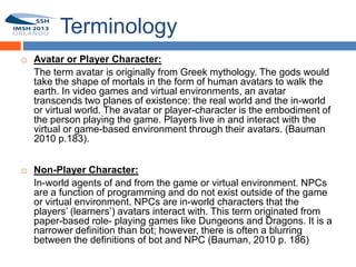 Terminology
        Avatar or Player Character:
         The term avatar is originally from Greek mythology. The gods would
10
         take the shape of mortals in the form of human avatars to walk the
         earth. In video games and virtual environments, an avatar
         transcends two planes of existence: the real world and the in-world
         or virtual world. The avatar or player-character is the embodiment of
         the person playing the game. Players live in and interact with the
         virtual or game-based environment through their avatars. (Bauman
         2010 p.183).


        Non-Player Character:
         In-world agents of and from the game or virtual environment. NPCs
         are a function of programming and do not exist outside of the game
         or virtual environment. NPCs are in-world characters that the
         players’ (learners’) avatars interact with. This term originated from
         paper-based role- playing games like Dungeons and Dragons. It is a
         narrower definition than bot; however, there is often a blurring
         between the definitions of bot and NPC (Bauman, 2010 p. 186)
 