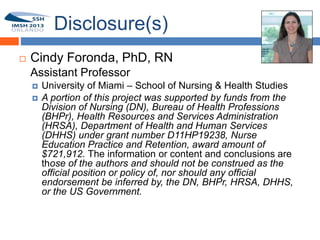 Disclosure(s)
       Cindy Foronda, PhD, RN
1       Assistant Professor
           University of Miami – School of Nursing & Health Studies
           A portion of this project was supported by funds from the
            Division of Nursing (DN), Bureau of Health Professions
            (BHPr), Health Resources and Services Administration
            (HRSA), Department of Health and Human Services
            (DHHS) under grant number D11HP19238, Nurse
            Education Practice and Retention, award amount of
            $721,912. The information or content and conclusions are
            those of the authors and should not be construed as the
            official position or policy of, nor should any official
            endorsement be inferred by, the DN, BHPr, HRSA, DHHS,
            or the US Government.
 
