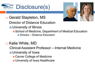 Disclosure(s)
       Gerald Stapleton, MS
1       Director of Distance Education
         University of Illinois
           School   of Medicine, Department of Medical Education
                Director – Distance Education


       Katie White, MD
        Clinical Assistant Professor – Internal Medicine
         University of Iowa
           Carver College of Medicine
           University of Iowa Healthcare
 