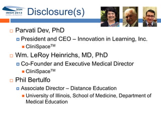 Disclosure(s)
       Parvati Dev, PhD
1
         President    and CEO – Innovation in Learning, Inc.
             CliniSpaceTM

       Wm. LeRoy Heinrichs, MD, PhD
         Co-Founder      and Executive Medical Director
             CliniSpaceTM

       Phil Bertulfo
           Associate Director – Distance Education
             University of Illinois, School of Medicine, Department of
              Medical Education
 