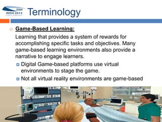 Terminology
       Game-Based Learning:
8
        Learning that provides a system of rewards for
        accomplishing specific tasks and objectives. Many
        game-based learning environments also provide a
        narrative to engage learners.
         Digital Game-based platforms use virtual
          environments to stage the game.
         Not all virtual reality environments are game-based
 