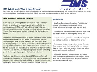 IMS Hybrid Mail : What it does for you! IMS saves you money by taking your existing physical mail requirements and enabling you to cut out the manual processes surrounding print, stationary and logistics; saving you time, money and lowering your carbon footprint.  How it Works – A Practical Example If you are sat in Edinburgh today and want to send a letter or invoice to a customer in London, you create your letter as normal, perhaps in Microsoft Word, then press print as you normally would. Instead of selecting your local printer, you select ViaPost from your printer options to launch the ViaPost Printer Driver. Select your print options (colour or mono, simplex or duplex print) then leave the rest to us. IMS Hybrid Mail will check that the address in your letter is valid, then sort and batch your letter ready for printing via our secure system. Your letter will be printed on high end digital printers near to the destination (near London for this example) and passed over to Royal Mail for delivery within 48 hours. And the cost...as little as the price of a stamp (including print, stationary and postage) at the touch of a button. You letter is archived as a time-stamped PDF and we have full tracking and traceability of your item from the moment you press print until it is handed over to Royal Mail in the depot next to the delivery location for the Postman to deliver the next morning.  Key Benefits ,[object Object]