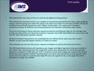 IMS Hybrid Mail uses state-of-the-art commercial digital printing presses.  The professional standard printers are capable of reproducing extraordinarily high quality graphics, colours and text giving your letter the clarity and impact you need. For the best possible results we combine Xerox printing equipment with 100gsm Xerox paper. Our expert print managers constantly monitor & calibrate all printing equipment to maintain consistently high results.  The cost of printing on these machines would normally be prohibitively high for the average user as they are state of the art industrial machines, however since IMS Hybrid Mail has many users, the cost for each individual is greatly reduced.  All fonts included in documents are embedded by the ViaPost driver when you click 'send it ViaPost' so your text will appear exactly as it does on screen.  The envelopes we use are fully secure, opaque envelopes as used by the financial services.  The IMS Hybrid Mail printers will reproduce any images and digital signatures that you include in your letter. We recommend that the image files used in your document are correctly sized and saved at a resolution of 300 dots per inch. It is best to ensure that images are saved at the correct dimensions and resolution before inserting them in to your main document as resizing later may cause a loss of quality or unnecessarily large file sizes. As a general rule, a one page document should be no larger than 500kb. Print quality 