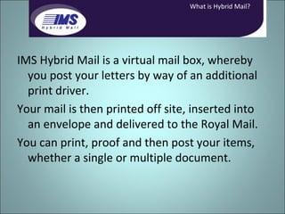 IMS Hybrid Mail is a virtual mail box, whereby you post your letters by way of an additional print driver. Your mail is then printed off site, inserted into an envelope and delivered to the Royal Mail. You can print, proof and then post your items, whether a single or multiple document. What is Hybrid Mail? 