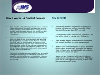 How it Works – A Practical Example If you are sat in Edinburgh today and want to send a letter or invoice to a customer in London, you create your letter as normal, perhaps in Microsoft Word, then press print as you normally would. Instead of selecting your local printer, you select IMS from your printer options to launch the IMS Printer Driver. Select your print options (colour or mono, simplex or duplex print) then leave the rest to us. IMS Hybrid Mail will check that the address in your letter is valid, then sort and batch your letter ready for printing via our secure system. Your letter will be printed on high end digital printers near to the destination (near London for this example) and passed over to Royal Mail for delivery within 48 hours. And the cost...as little as the price of a stamp (including print, stationery and postage) at the touch of a button. You letter is archived as a time-stamped PDF and we have full tracking and traceability of your item from the moment you press print until it is handed over to Royal Mail in the depot next to the delivery location for the Postman to deliver the next morning.  Key Benefits Simple and seamless integration: Plug into your existing software and systems (Microsoft Office, Microsoft Exchange, Sage, SAP, Iris, etc). Don’t change current systems (just press print) but lose all the hassle of manual print, folding etc Save money: we gain economies of scale on print and postage and pass on those savings to you Reduce your carbon footprint: as we cut down the distance your letter travels physically, and we use state of the art print and logistics kit, we are better for the environment per letter! Value add: we check your addresses, track your mail, provide management information (MI) about what you or your organisation sends, archive sent documents and much more 