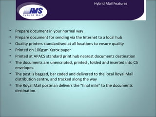 Prepare document in your normal way Prepare document for sending via the Internet to a local hub Quality printers standardised at all locations to ensure quality Printed on 100gsm Xerox paper Printed at APACS standard print hub nearest documents destination The documents are unencripted, printed , folded and inserted into C5 envelopes. The post is bagged, bar coded and delivered to the local Royal Mail distribution centre, and tracked along the way The Royal Mail postman delivers the “final mile” to the documents destination. Hybrid Mail Features 