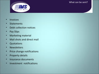 Invoices Statements Debt collection notices Pay Slips Marketing material Mail shots and direct mail Quotations Newsletters Price change notifications Property details Insurance documents Investment  notifications What can be sent? 