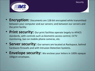Encryption:  Documents are 128-bit encrypted while transmitted between your computer and our servers; and between our servers and the print facility Print security:   Our print facilities operate largely to APACS standards, with controls such as biometric access control, CCTV monitoring, ban on mobile phone cameras, etc. Server security:   Our servers are located at Rackspace, behind hardware firewalls and with Intrusion Detection Systems. Envelope security:   We enclose your letters in 100% opaque 100gsm envelopes. Security 