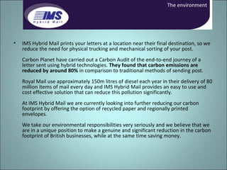 IMS Hybrid Mail prints your letters at a location near their final destination, so we reduce the need for physical trucking and mechanical sorting of your post.  Carbon Planet have carried out a Carbon Audit of the end-to-end journey of a letter sent using hybrid technologies.  They found that carbon emissions are reduced by around 80%  in comparison to traditional methods of sending post.  Royal Mail use approximately 150m litres of diesel each year in their delivery of 80 million items of mail every day and IMS Hybrid Mail provides an easy to use and cost effective solution that can reduce this pollution significantly.  At IMS Hybrid Mail we are currently looking into further reducing our carbon footprint by offering the option of recycled paper and regionally printed envelopes.  We take our environmental responsibilities very seriously and we believe that we are in a unique position to make a genuine and significant reduction in the carbon footprint of British businesses, while at the same time saving money.  The environment 