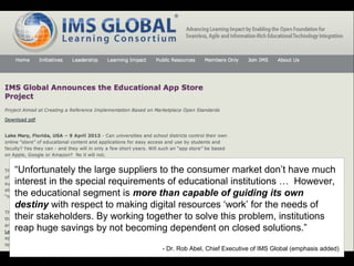 “Unfortunately the large suppliers to the consumer market don’t have much
interest in the special requirements of educational institutions … However,
the educational segment is more than capable of guiding its own
destiny with respect to making digital resources ‘work’ for the needs of
their stakeholders. By working together to solve this problem, institutions
reap huge savings by not becoming dependent on closed solutions.”
- Dr. Rob Abel, Chief Executive of IMS Global (emphasis added)
 
