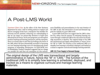 The original design of the LMS was transactional and largely
administrative in nature, hence the “M” in “LMS.” The function of the
traditional LMS is to simplify how learning is scheduled, deployed, and
tracked as a means to organize curricula and manage learning
materials.
 