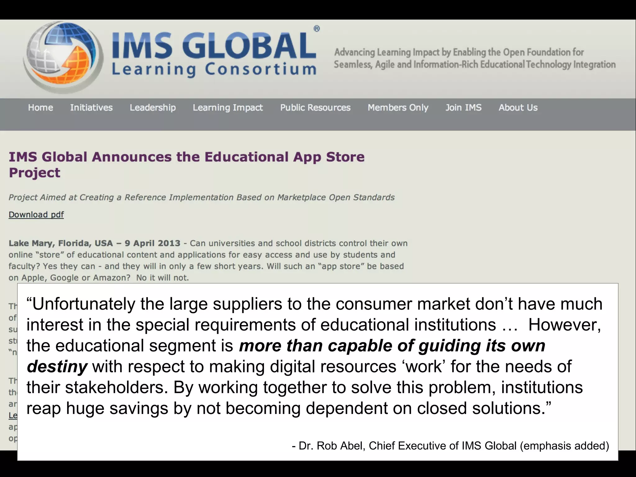 “Unfortunately the large suppliers to the consumer market don’t have much
interest in the special requirements of educational institutions … However,
the educational segment is more than capable of guiding its own
destiny with respect to making digital resources ‘work’ for the needs of
their stakeholders. By working together to solve this problem, institutions
reap huge savings by not becoming dependent on closed solutions.”
- Dr. Rob Abel, Chief Executive of IMS Global (emphasis added)
 