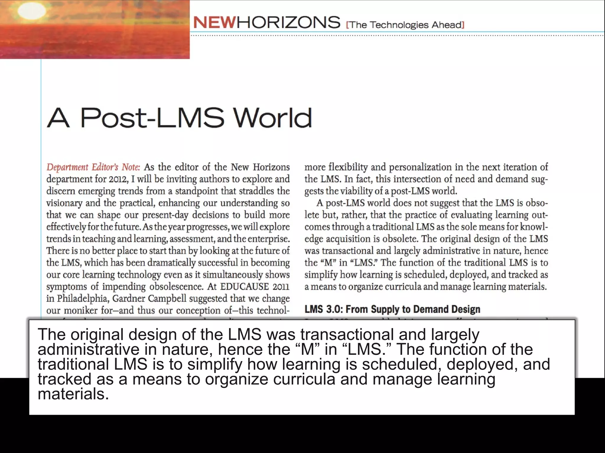 The original design of the LMS was transactional and largely
administrative in nature, hence the “M” in “LMS.” The function of the
traditional LMS is to simplify how learning is scheduled, deployed, and
tracked as a means to organize curricula and manage learning
materials.
 
