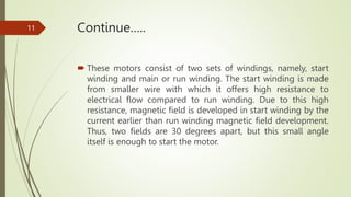 Continue…..
 These motors consist of two sets of windings, namely, start
winding and main or run winding. The start winding is made
from smaller wire with which it offers high resistance to
electrical flow compared to run winding. Due to this high
resistance, magnetic field is developed in start winding by the
current earlier than run winding magnetic field development.
Thus, two fields are 30 degrees apart, but this small angle
itself is enough to start the motor.
11
 