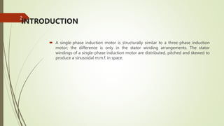 INTRODUCTION
 A single-phase induction motor is structurally similar to a three-phase induction
motor; the difference is only in the stator winding arrangements. The stator
windings of a single-phase induction motor are distributed, pitched and skewed to
produce a sinusoidal m.m.f. in space.
2
 