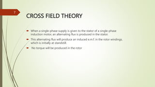 CROSS FIELD THEORY
 When a single-phase supply is given to the stator of a single-phase
induction motor, an alternating flux is produced in the stator.
 This alternating flux will produce an induced e.m.f. in the rotor windings,
which is initially at standstill.
 No torque will be produced in the rotor
7
 