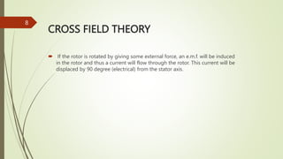 CROSS FIELD THEORY
 If the rotor is rotated by giving some external force, an e.m.f. will be induced
in the rotor and thus a current will flow through the rotor. This current will be
displaced by 90 degree (electrical) from the stator axis.
8
 