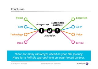 12 | ETSI IMS Conference | November 2010 Copyright © 2010 Alcatel-Lucent. All rights reserved.
Vision Execution
TDM All-IP
Technology Value
OpCo ServCo
Conclusion
There are many challenges ahead on your IMS journey.
Need for a holistic approach and an experienced partner.
Integration
Migration
Sustainable
business
I M S
 